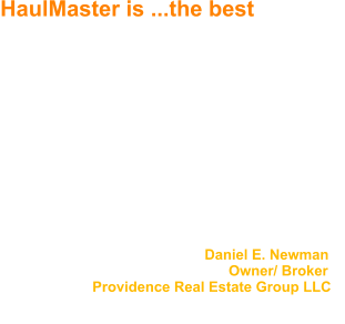 HaulMaster is ...the best We have been using Jack McGlasson and Haul Master for over twenty years to handle our property clean up.  Haul Master is without question the best vendor that we have worked with during this time period.    Jack is very reliable, thoroughly completes jobs when promised, and notifies us upon completion.  No job has ever been too big.  The job site is always left clean, and we have never had a callback.     I would highly recommend Jack and Haul Master for any hauling/ trash removal needs.                                                     Daniel E. Newman                                                           Owner/ Broker                        Providence Real Estate Group LLC