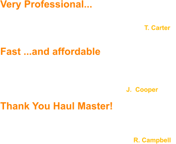 Very Professional... ...You guys are very professional... top notch service ..Thanks!                                                                                  T. Carter                                                     Fast ...and affordable  We were pleased with how fast Haul Master responded  and we were happy to find their service is very affordable.                                                                         J.  Cooper  Thank You Haul Master!  Haul Master was great to work with! Jack and Justin returned our calls and emails promptly. They are very polite and professional - Thank you Haul Master!                                                                           R. Campbell
